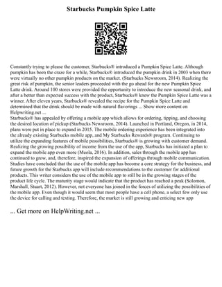 Starbucks Pumpkin Spice Latte
Constantly trying to please the customer, Starbucks® introduced a Pumpkin Spice Latte. Although
pumpkin has been the craze for a while, Starbucks® introduced the pumpkin drink in 2003 when there
were virtually no other pumpkin products on the market. (Starbucks Newsroom, 2014). Realizing the
great risk of pumpkin, the senior leaders proceeded with the go ahead for the new Pumpkin Spice
Latte drink. Around 100 stores were provided the opportunity to introduce the new seasonal drink, and
after a better than expected success with the product, Starbucks® knew the Pumpkin Spice Latte was a
winner. After eleven years, Starbucks® revealed the recipe for the Pumpkin Spice Latte and
determined that the drink should be made with natural flavorings ... Show more content on
Helpwriting.net ...
Starbucks® has appealed by offering a mobile app which allows for ordering, tipping, and choosing
the desired location of pickup (Starbucks Newsroom, 2014). Launched in Portland, Oregon, in 2014,
plans were put in place to expand in 2015. The mobile ordering experience has been integrated into
the already existing Starbucks mobile app, and My Starbucks Rewards® program. Continuing to
utilize the expanding features of mobile possibilities, Starbucks® is growing with customer demand.
Realizing the growing possibility of income from the use of the app, Starbucks has initiated a plan to
expand the mobile app even more (Meola, 2016). In addition, sales through the mobile app has
continued to grow, and, therefore, inspired the expansion of offerings through mobile communication.
Studies have concluded that the use of the mobile app has become a core strategy for the business, and
future growth for the Starbucks app will include recommendations to the customer for additional
products. This writer considers the use of the mobile app to still be in the growing stages of the
product life cycle. The maturity stage would indicate that the product has reached a peak (Solomon,
Marshall, Stuart, 2012). However, not everyone has joined in the forces of utilizing the possibilities of
the mobile app. Even though it would seem that most people have a cell phone, a select few only use
the device for calling and texting. Therefore, the market is still growing and enticing new app
... Get more on HelpWriting.net ...
 