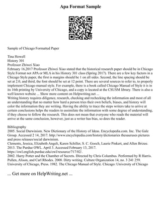 Apa Format Sample
Sample of Chicago Formatted Paper
Tina Howell
History 301
Professor Zhiwei Xiao
February 16,2017 Professor Zhiwei Xiao stated that the historical research paper should be in Chicago
Style Format not APA or MLA in his History 301 class (Spring 2017). There are a few key factors in a
Chicago Style paper, the first is margins should be 1 on all sides. Second, the line spacing should be
set at 2.0, and third, the font should be set at 12 point. There are several sources to refer to, to properly
implement Chicago manual style. For example, there is a book called Chicago Manual of Style it is in
its 16th printing by University of Chicago, and a copy is located at the CSUSM library. There is also a
well known website ... Show more content on Helpwriting.net ...
Writing history requires diligence, research, checking and rechecking the information and most of all
an understanding that no matter how hard a person tries their own beliefs, biases, and history will
color the information they are writing. Having the ability to trace the steps writers take to arrive at
certain conclusions helps the readers to assimilate the information with some degree of understanding,
if they choose to follow the research. This does not mean that everyone who reads the material will
arrive at the same conclusion, however, just as a writer has bias, so does the reader.
Bibliography
2005. Social Darwinism. New Dictionary of the History of Ideas. Encyclopedia.com. Inc. The Gale
Group. Accessed 2 14, 2017. http://www.encyclopedia.com/history/dictionaries thesauruses pictures
and press releases/social darwinism.
Clements, Jessica, Elizabeth Angeli, Karen Schiller, S. C. Gooch, Laurie Pinkert, and Allen Brizee.
2013. The Purdue OWL. April 3. Accessed February 13, 2017.
https://owl.english.purdue.edu/owl/resource/717/02/.
2002. Harry Potter and the Chamber of Secrets. Directed by Chris Columbus. Performed by R Harris.
Pullen, Alison, and Carl Rhodes. 2008. Dirty writing. Culture Organization 14, no. 3 241 259.
University of Chicago, Press. 1982. The Chicago Manual of Style. Chicago: University of Chicago
... Get more on HelpWriting.net ...
 