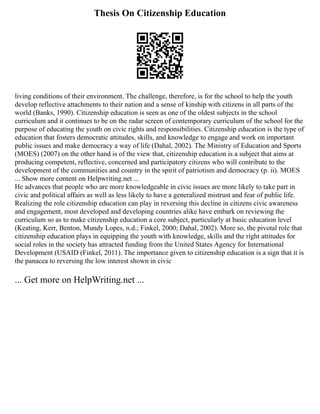 Thesis On Citizenship Education
living conditions of their environment. The challenge, therefore, is for the school to help the youth
develop reflective attachments to their nation and a sense of kinship with citizens in all parts of the
world (Banks, 1990). Citizenship education is seen as one of the oldest subjects in the school
curriculum and it continues to be on the radar screen of contemporary curriculum of the school for the
purpose of educating the youth on civic rights and responsibilities. Citizenship education is the type of
education that fosters democratic attitudes, skills, and knowledge to engage and work on important
public issues and make democracy a way of life (Dahal, 2002). The Ministry of Education and Sports
(MOES) (2007) on the other hand is of the view that, citizenship education is a subject that aims at
producing competent, reflective, concerned and participatory citizens who will contribute to the
development of the communities and country in the spirit of patriotism and democracy (p. ii). MOES
... Show more content on Helpwriting.net ...
He advances that people who are more knowledgeable in civic issues are more likely to take part in
civic and political affairs as well as less likely to have a generalized mistrust and fear of public life.
Realizing the role citizenship education can play in reversing this decline in citizens civic awareness
and engagement, most developed and developing countries alike have embark on reviewing the
curriculum so as to make citizenship education a core subject, particularly at basic education level
(Keating, Kerr, Benton, Mundy Lopes, n.d.; Finkel, 2000; Dahal, 2002). More so, the pivotal role that
citizenship education plays in equipping the youth with knowledge, skills and the right attitudes for
social roles in the society has attracted funding from the United States Agency for International
Development (USAID (Finkel, 2011). The importance given to citizenship education is a sign that it is
the panacea to reversing the low interest shown in civic
... Get more on HelpWriting.net ...
 