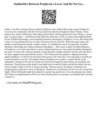 Similarities Between Porphyria s Lover And Do Not Go...
Author s use their writing to discuss death in different ways. Robert Browning s poem Porphyria s
Lover has few similarities with Do Not Go Gentle into that Good Night by Dylan Thomas. These
authors have drastic differences when talking about death. Browning discusses how killing is a power
play in a poem about ... and Thomas talks about the transience of life in a poem about fighting death.
In one of Robert Browning s most unsettling dramatic monologues, Porphyria s Lover, Browning tells
a story of a man killing his lover in order to preserve her love for him. When the poem opens, the
speaker is describing the chaotic weather outside. To establish the mood, he keeps this in iambic
tetrameter. Browning uses iambic tetrameter throughout ... Show more content on Helpwriting.net ...
In Porphyria s Lover the main theme is power. Browning leaves us clues about the theme throughout
the poem. To start with, when the speaker is describing the weather outside It tore the elm tops down
for spite, suggests how powerful the storm is. The whole poem the speaker is fighting for power
against Porphyria. At first he lets her keep all the power, but when she is not expecting it, he kills her
to gain full power over her. The speaker reduces Porphyria to an object, a corpse that he could
manipulate. Though in Do Not Go Gentle into That Good Night the main themes are mortality and
transience. Thomas knows that death is inevitable but he wants his father and all the elderly that are,
close to death to fight it off for as long as possible. Thomas conveys the theme of transience by
comparing how good men s lives are flying by. Thomas says, Good men, the last wave by, crying how
bright / Their frail deeds might have danced in a green bay, good men s lives are passing away easily.
All of their accomplishments will die out and everything they were going to accomplish does not have
a chance to
... Get more on HelpWriting.net ...
 