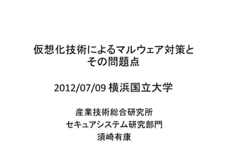 仮想化技術によるマルウェア対策と
     その問題点

 2012/07/09 @横浜国立大学

    産業技術総合研究所
   セキュアシステム研究部門
       須崎有康
 