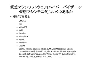 仮想マシンソフトウェア(ハイバーバイザー or
  仮想マシンモニタ)はいくつあるか
• 挙げてみると
  –   VMware
  –   Xen
  –   VirtualPC
  –   KVM
  –   Parallels
           ll l
  –   VirtualBox
  –    QEMU
  –    Hyper-V
  –   BitVisor
  –   LilyVM
  –   Bochs, Plex86, coLinux, sHype, zVM, UserModeLinux, Solaris
      containers (zones), FreeBSD jail, Linux VServer, Virtuozzo, Cygwin,
      OpenVZ, SoftwarePod, pearPC, Wine, Tango-VP, Quick Transitive,
      FAT-Binary, SimOS, Simics, IBM LPAR,           ……
 