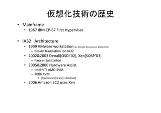 仮想化技術の歴史
• Mainframe
   • 1967 IBM CP-67 First Hypervisor

• IA32 Architecture
   • 1999 VMware workstation [by Mendel Ronsenblum @Stanford]
       – Binary Translation on IA32
   • 2002&2003 Denali[OSDI’02] Xen[SOSP’03]
               Denali[OSDI 02], Xen[SOSP 03]
       – Para-virtualizaiton
   • 2005&2006 Hardware Assist
       – Intel-VT/ AMD-SVM
       – 2006 KVM
            • [Qumranet(Isreal)->RedHat]
   • 2006 Amazon EC2 uses Xen
 