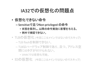 IA32での仮想化の問題点
• 仮想化できない命令
 – Sensitiveで且つNon-privileged の命令
   • 状態を保存し、以降の命令実効に影響を与える。
   • 例外で捕捉できない。
• TLBの仮想化 (今回ここはメインではないのでスキップ)
 – TLB flashを制御できない。
 – TLBはハードウェア制御であり、且つ、アドレス空
   間にIDタグが付けられない。
   • SPARCでは仮想化可能。
• ＩOの仮想化    (今回ここはメインではないのでスキップ)
 