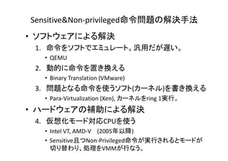 Sensitive&Non-privileged命令問題の解決手法
• ソフトウェアによる解決
 1. 命令をソフトでエミュレート。汎用だが遅い。
  • QEMU
 2. 動的に命令を置き換える
  • Binary Translation (VMware)
         y             (      )
 3. 問題となる命令を使うソフト(カーネル)を書き換える
  • Para-Virtualization (Xen), カーネルをring 1実行。
• ハードウェアの補助による解決
 4. 仮想化モード対応CPUを使う
  • Intel VT, AMD-V (2005年以降)
  • Sensitive且つNon-Privileged命令が実行されるとモードが
    切り替わり、処理をVMMが行なう。
 