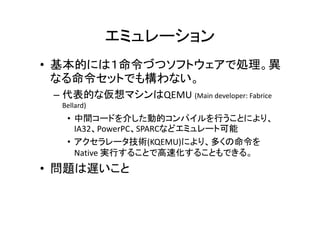 エミュレーション
• 基本的には１命令づつソフトウェアで処理。異
  なる命令セットでも構わない。
 – 代表的な仮想マシンはQEMU (Main developer: Fabrice
  Bellard)
   • 中間コードを介した動的コンパイルを行うことにより、
     IA32、PowerPC、SPARCなどエミュレート可能
   • アクセラレータ技術(KQEMU)により、多くの命令を
     Native 実行することで高速化することもできる。
• 問題は遅いこと
 