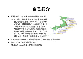 自己紹介
• 所属：独立行政法人 産業技術総合研究所
  – 2001年に通産省傘下の15研究所等を統
    合してできた環境・エネルギー、ライフサ
    イエンス、情報通信・エレクトロニクス、ナ
    ノテクノロジー・材料・製造、標準・計測、
    地質という多様な6分野の研究を行う公
    的研究機関。本部を東京及びつくばに置
    き、つくばセンターを除く全国8ヶ所に地
    域センターを配置。総職員数は約3,000
•   情報セキュリティ研究センター (2005-2012) (研究顧問 松本勉教授)
•   セキュアシステム研究部門(2012- )
• CD/DVD LinuxのKNOPPIX日本語版
 