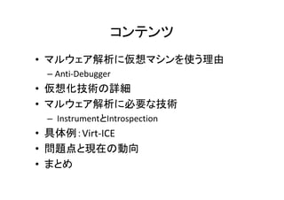 コンテンツ
• マルウェア解析に仮想マシンを使う理由
 – Anti-Debugger
• 仮想化技術の詳細
• マルウェア解析に必要な技術
    ウ  解析に必要な技術
 – InstrumentとIntrospection
• 具体例：Virt-ICE
• 問題点と現在の動向
• まとめ
 