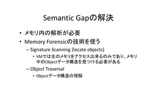 Semantic Gapの解決
• メモリ内の解析が必要
• Memory Forensicの技術を使う
 – Signature Scanning (locate objects)
    • VMでは生のメモリをアクセス出来るのみであり メモリ
      VMでは生のメモリをアクセス出来るのみであり、メモリ
      中のObjectデータ構造を見つける必要がある
 – Object Traversal
    • Objectデータ構造の理解
 