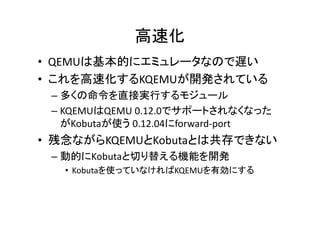 高速化
• QEMUは基本的にエミュレータなので遅い
• これを高速化するKQEMUが開発されている
 – 多くの命令を直接実行するモジュール
              0.12.0でサポ トされなくなった
 – KQEMUはQEMU 0 12 0でサポートされなくなった
   がKobutaが使う 0.12.04にforward-port
• 残念ながらKQEMUとKobutaとは共存できない
 – 動的にKobutaと切り替える機能を開発
   • Kobutaを使っていなければKQEMUを有効にする
 