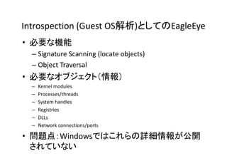 Introspection (Guest OS解析)としてのEagleEye
• 必要な機能
  – Signature Scanning (locate objects)
  – Object Traversal
• 必要なオブジェクト（情報）
  –   Kernel modules
  –   Processes/threads
  –   System handles
  –   Registries
  –   DLLs
  –   Network connections/ports

• 問題点：Windowsではこれらの詳細情報が公開
  されていない
 