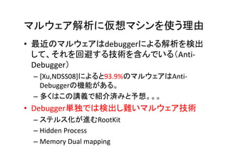 マルウェア解析に仮想マシンを使う理由
• 最近のマルウェアはdebuggerによる解析を検出
  して、それを回避する技術を含んでいる（Anti-
  Debugger）
 – [Xu,NDSS08]によると93.9%のマルウェアはAnti-
   Debuggerの機能がある。
 – 多くはこの講義で紹介済みと予想。。。
• Debugger単独では検出し難いマルウェア技術
 – ステルス化が進むRootKit
 – Hidden Process
 – Memory Dual mapping
 