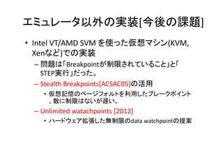 エミュレータ以外の実装[今後の課題]
• Intel VT/AMD SVM を使った仮想マシン(KVM,
  Xenなど)での実装
 – 問題は「Breakpointが制限されていること」と「
   STEP実行」だった。
 – Stealth Breakpoints[ACSAC05]の活用
   • 仮想記憶のページフォルトを利用したブレークポイント
     。数に制限はないが遅い。
 – Unlimited watachpoints [2012]
   • ハードウェア拡張した無制限のdata watchpointの提案
 