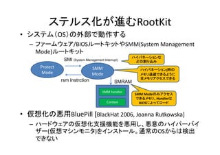 ステルス化が進むRootKit
• システム（OS）の外部で動作する
  – ファームウェア/BIOSルートキットやSMM(System Management
    Mode)ルートキット
                                                      ハイバネーションな
                 SMI (System Management Interrupt)     どの割り込み
      Protect                     SMM                    ハイバネーションj時の
       Mode                       Mode                   メモリ退避できるように
                                                         全メモリアクセスできる
                rsm Instrction                 SMRAM

                                        SMM handler
                                                       SMM Modeのみアクセス
                                                       できるメモリ。Handlerは
                                           Context       BIOSによってロード


• 仮想化の悪用BluePill [BlackHat 2006, Joanna Rutkowska]
  – ハードウェアの仮想化支援機能を悪用し、悪意のハイパーバイ
    ザー(仮想マシンモニタ)をインストール。通常のOSからは検出
    できない
 