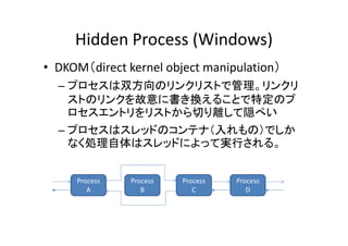 Hidden Process (Windows)
• DKOM（direct kernel object manipulation）
  – プロセスは双方向のリンクリストで管理。リンクリ
    ストのリンクを故意に書き換えることで特定のプ
    ロセスエントリをリストから切り離して隠ぺい
  – プロセスはスレッドのコンテナ（入れもの）でしか
    なく処理自体はスレッドによって実行される。


     Process   Process   Process   Process
        A         B         C         D
 