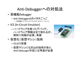 Anti-Debuggerへの対処法
• 高機能Debugger
  – Anti-Debuggerとのイタチごっご
     • 参考書籍：アナライジング・マルウェア、オライリー・ジャパン

• ICE (In-Circuit Emulator)
  – ハ ドウ アを使ったデバッグ
    ハードウェアを使ったデバッグ。
    ハードウェア情報は全て取れるが、
    解析に知識が必要。高価
• 仮想化（仮想マシン）技術
  – ICEより安価
  – 仮想マシンにも沢山の技術があり、
    Anti-Debuuger作成には考慮が必要
 