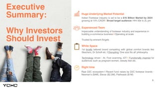 3
Executive
Summary:
Why Investors
Should Invest
Huge Underlying Market Potential
Experienced Team
Indian Footwear industry is set to be a $16 Billion Market by 2024
growing at 15% CAGR | Broad target audience: HHI 50k to 2L pm
Impeccable understanding of footwear industry and experience in
building e-commerce business | Operating at scale
Trusted by eminent Angels
White Space
1st locally tailored brand competing with global comfort brands like
Skechers, Dr Scholl etc. | Disrupting ‘One size fits all’ philosophy
Technology driven - AI, Foot scanning, iOT | Functionally inspired for
audiences such as pregnant women, sweaty feet etc.
Right time
Ripe D2C ecosystem | Recent fund raises by D2C footwear brands :
Neeman’s ($4M), Elevar ($2.5M), Flatheads ($1M)
 