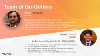 Ahmad Hushsham
Founder
Ex-Jabong (Founding Team) & Ex-Paytm mall
▪ 12+ year of experience in building private label businesses in footwear space
▪ Built first footwear e-commerce startup of India - bigshoebazaar.com
▪ Offline, E-commerce and Omni-channel experience in scaling up distribution for brands
▪ Extensive experience in designing and manufacturing of footwear
▪ Advisor to key brands on latest trends, consumer insights, and product launches
▪ Over 13+ years of experience in Startups, Entrepreneurship and Consulting
▪ Led the Diagnostics business at Tata 1mg
▪ Built Online Ordering business at Zomato as Associate Vice President
▪ Technical experience in shipping AI products
▪ Extensive knowledge and understanding of D2C and e-commerce business
Prateek Singhal
Founder
Ex-Tata 1mg, Ex-Zomato & Ex-ZS | IIT Delhi (2007)
Team of Go-Getters
 