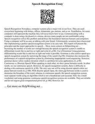 Speech Recognition Essay
Speech Recognition Nowadays, computer systems play a major role in our lives. They are used
everywhere beginning with homes, offices, restaurants, gas stations, and so on. Nonetheless, for some,
computers still represent the machine they will never know how to use. Communicating with a
computer is done using a keyboard or a mouse, devices many people are not comfortable using.
Speech recognition solves this problem and destroys the boundaries between humans and computers.
Using a computer will be as easy as talking with your friend. Unfortunately, scientists have discovered
that implementing a perfect speech recognition system is no easy task. This report will present the
principles and the major approaches to speech ... Show more content on Helpwriting.net ...
Increasing the number of words isn t enough because the speech recognition system is unable to
differentiate words like to and two or right and write (6 ,p.98). Use of Grammar Using grammar,
differentiating words like to and two or right and write is possible. Grammar is also used to speed up a
speech recognition system by narrowing the range of the search (6,p.98). Grammar also increases the
performance of a speech recognition system by eliminating inappropriate word sequencing. However,
grammar doesn t allow random dictation which is a problem for some applications (6, p.98).
Continuous vs. Discrete Speech When speaking to each other, we don t pause between words. In other
words, we use continuous speech. However, for speech recognition systems, there is difficulty in
dealing with continuous speech (6, p.98). The easy way out will be using discrete speech where we
pause between words (6, p.100). With discrete speech input, the silent gap between words is used to
determine the boundary of the word, whereas in continuous speech, the speech recognition system
must separate words using an algorithm which is not a hundred per cent accurate. Still, for a small
vocabulary and using grammar, continuous speech recognition systems are available. They are reliable
and do not require great computational power (6, p.100). However, for
... Get more on HelpWriting.net ...
 