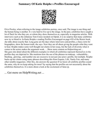 Summary Of Katie Roiphe s Profiles Encouraged
Elvis Presley, when referring to the image celebrities portray, once said, The image is one thing and
the human being is another. It s very hard to live up to the image. In the past, celebrities have caught a
lot of flack for who they are, or whom they show themselves as, especially in magazine articles. With
interviews such as the infamous Tom Cruise incident on Oprah, it is no surprise that many celebrities
now try to blend in. In Katie Roiphe s reading Profiles Encouraged on page 439 of the Remix book,
she talks about exactly that. Long gone are the days where interviews and profiles, a fancy term for
biographies, show the honest truth, she says. Now they are all about giving the people what they want
to hear. Roiphe makes some well thought out claims in her essay, but the lack of diversity when it
comes to the actors makes the argument weak. ... Show more content on Helpwriting.net ...
She goes into detail about the different examples in which all celebrities represent themselves in the
profiles they are depicted in. She mentions how the use of the phrases no makeup , vulnerability ,
blushing , glowing , and number one are excessive in not just one actor s profile, but multiple. Roiphe
backs up her claims using many phrases describing this from Esquire, Life, Vanity Fair, and many
other notable magazines. After this, she answers the question If we know all celebrity profiles sound
the same, why do we keep asking for more? by saying that the profiles are not necessarily about the
celebrities themselves. It is more about a look at the excitement of fame (p.
... Get more on HelpWriting.net ...
 