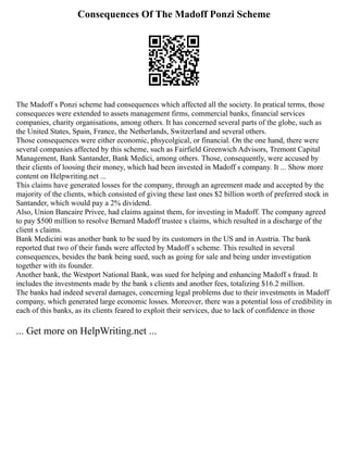 Consequences Of The Madoff Ponzi Scheme
The Madoff s Ponzi scheme had consequences which affected all the society. In pratical terms, those
consequeces were extended to assets management firms, commercial banks, financial services
companies, charity organisations, among others. It has concerned several parts of the globe, such as
the United States, Spain, France, the Netherlands, Switzerland and several others.
Those consequences were either economic, phsycolgical, or financial. On the one hand, there were
several companies affected by this scheme, such as Fairfield Greenwich Advisors, Tremont Capital
Management, Bank Santander, Bank Medici, among others. Those, consequently, were accused by
their clients of loosing their money, which had been invested in Madoff s company. It ... Show more
content on Helpwriting.net ...
This claims have generated losses for the company, through an agreement made and accepted by the
majority of the clients, which consisted of giving these last ones $2 billion worth of preferred stock in
Santander, which would pay a 2% dividend.
Also, Union Bancaire Privee, had claims against them, for investing in Madoff. The company agreed
to pay $500 million to resolve Bernard Madoff trustee s claims, which resulted in a discharge of the
client s claims.
Bank Medicini was another bank to be sued by its customers in the US and in Austria. The bank
reported that two of their funds were affected by Madoff s scheme. This resulted in several
consequences, besides the bank being sued, such as going for sale and being under investigation
together with its founder.
Another bank, the Westport National Bank, was sued for helping and enhancing Madoff s fraud. It
includes the investments made by the bank s clients and another fees, totalizing $16.2 million.
The banks had indeed several damages, concerning legal problems due to their investments in Madoff
company, which generated large economic losses. Moreover, there was a potential loss of credibility in
each of this banks, as its clients feared to exploit their services, due to lack of confidence in those
... Get more on HelpWriting.net ...
 