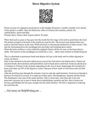 Horse Digestive System
Horses are part of a digestion group known as the hindgut fermenters. Another example of an animal
in this group is a rabbit. They are herbivores. Most of a horses diet contains; protein, fat,
carbohydrates, starch and fibre.
(Picture above: Horses skull. Equine dentist. No date)
When food such as grass or hay goes into the mouth the first stage is the teeth to grind down the food.
The molars (orange) at the back of the mouth are used for this. The incisors and canines (blue) are
used to clip food sources at the stem. While the horse is chewing the production of saliva occurs. This
aids the food going down the oesophagus but also helps start breaking down starch.
When the horse swallows a valve called the epiglottis blocks off the air ways so the horse doesn t
choke. The muscles in the oesophagus act much like a vein, ... Show more content on Helpwriting.net
...
This is a drawback as poisonous foods and objects will stay in the body until its either digested or
comes out faeces.
Once in the stomach (in the part called saccus ceacus) the food starts to be broken down. Pepsin (an
enzyme) breaks down proteins and hydrochloric acid to break down solid food. Food can spend up to
15 minutes to 24 hours in the stomach, depending on the size of meal. Surprisingly the stomach of a
horse only takes up 10% of the digestive system. Because of how small it is the horse must eat little
and often.
After the food has gone through the stomach, it moves onto the small intestine. Food moves through it
between 30 minutes to an hour. It is made up of three parts. The Duodenum, Jejunum and the Ileum.
The Duodenum is the start of the small intestine. This is where bile, salts (from the liver) and
pancreatic enzymes are to start to break down carbohydrates, proteins and fats. Due to horses not
having a gall bladder the bile goes straight into the small intestine. The bile is important at reducing
the acid from the
... Get more on HelpWriting.net ...
 