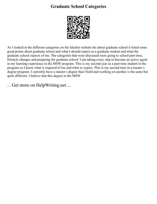 Graduate School Categories
As I looked at the different categories on the Idealist website the about graduate school it listed some
good points about graduate school and what I should expect as a graduate student and what the
graduate school expects of me. The categories that were discussed were going to school part time,
lifestyle changes and preparing for graduate school. I am taking every step to become an active agent
in my learning experience in the MSW program. This is my second year as a part time student in the
program so I know what is required of me and what to expect. This is my second time in a master s
degree program. I currently have a master s degree that I hold and working on another is the same but
quite different. I believe that this degree in the MSW
... Get more on HelpWriting.net ...
 