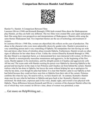 Comparison Between Hamlet And Hamlet
Hamlet Vs. Hamlet: A Comparison Between Films
Laurence Olivier (1948) and Kenneth Branagh (1996) both created films about the Shakespearean
play Hamlet, yet they are both very different. The two films were created fifty years apart and present
their film using their own perspectives and interpretations of Shakespeare s Hamlet while using the
same themes Shakespeare had. Two important themes are the use of technology and treatment of
women.
In Laurence Olivier s 1948 film, women are objectified; this reflects on the year of production. The
abuse in the character roles were more admissibly shown by gender roles. Hamlet is presented as a
very controlling person and is very controlling of Ophelia. He manipulates her into having sex with
him and shows other forms of relentless abuse towards Ophelia. Furthermore, Hamlet reveals no other
signs of affection for her other those of lust. Unlike the version filmed by Kenneth Branagh in 1996,
the date filmed is an important factor, as it demonstrated how men interacted with women. In Olivier s
film, Hamlet is stereotypically masculine monotonous and aggressive. In the beginning of the first
scene, Hamlet appears to be emotionless, until he abruptly points to Claudius and aggressively yells
All but one! The scene ends with Hamlet exerting his power over Ophelia by throwing Ophelia to the
ground and leaving her on the steps to lure Polonius and Claudius out from behind the curtain. Hamlet
realizes what he has done to Ophelia, but leaves the room without helping her up or apologizes for
what he has done, even though his plan had failed. It is clear that Hamlet s plan to use Ophelia as bait
had failed because they could not have seen him or Ophelia from their side of the curtain. Polonius
confirms this when he says, No need to tell us, we have heard it all . In contrast, Kenneth s Hamlet
stops once he sees what he had done to Ophelia and goes back to her. Kenneth s Hamlet is more
emotional. He sheds tears, expresses pain in his voice, deeply sighs, and overall is less physical with
Ophelia. These differences between Kenneth and Olivier s versions of the character Hamlet reflect the
era of which they were created. In Olivier s time, abuse of women was permitted; a man
... Get more on HelpWriting.net ...
 