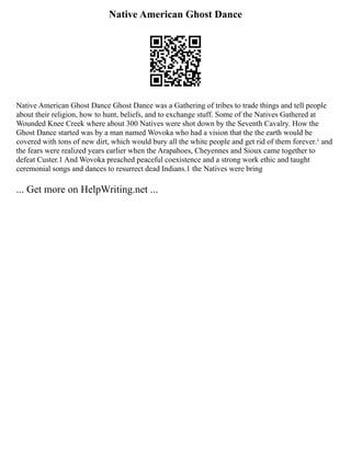 Native American Ghost Dance
Native American Ghost Dance Ghost Dance was a Gathering of tribes to trade things and tell people
about their religion, how to hunt, beliefs, and to exchange stuff. Some of the Natives Gathered at
Wounded Knee Creek where about 300 Natives were shot down by the Seventh Cavalry. How the
Ghost Dance started was by a man named Wovoka who had a vision that the the earth would be
covered with tons of new dirt, which would bury all the white people and get rid of them forever.¹ and
the fears were realized years earlier when the Arapahoes, Cheyennes and Sioux came together to
defeat Custer.1 And Wovoka preached peaceful coexistence and a strong work ethic and taught
ceremonial songs and dances to resurrect dead Indians.1 the Natives were bring
... Get more on HelpWriting.net ...
 