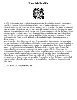 Texas Rebellion Dbq
In 1836, the Texans declared its independence from Mexico. Texas had declared their independence
from Mexico because the Texans had trouble being a part of Mexico and wanted their own
independence because the Texans had objected Mexico s way of governing. The Texans were justified
in declaring their independence, and they were honorable men fighting for their freedom. One reason
is that the government had not exactly listened to the Texans. Another reason is that the Texans should
have a choice for their independence since the original 13 colonies had also declared independence
when they felt they had been treated unfairly. And third, Mexico had not been treating the Texans
nicely, causing the Texans to rebel. All in all, the Texans had declared ... Show more content on
Helpwriting.net ...
According to the website, history.com, it states Texans also adopted a constitution that protected the
free practice of slavery, which had been prohibited by Mexican law, (www.history.com). Some believe
that Texas was only declaring independence because they wanted to keep slaves. However, the real
reason was that Mexico had not been treating the Texans nicely, which had caused Texas to feel
betrayed. In addition, the youtube video mentions Austin traveled to Mexico City to meet the
government and discuss reforms however he was imprisoned because they suspected him of inciting
revolt he was eventually released but now even more people including Austin himself supported
independence, (www.youtube.com). Texans had tried to talk to the Mexico government about the
problem, however, the government had ignored the Texan s pleas. In short, the Texans were justified
in declaring their independence because the government had not been taking in their opinions and
being nice to
... Get more on HelpWriting.net ...
 