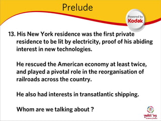 Prelude

13. His New York residence was the first private
    residence to be lit by electricity, proof of his abiding
    interest in new technologies.

   He rescued the American economy at least twice,
   and played a pivotal role in the reorganisation of
   railroads across the country.

   He also had interests in transatlantic shipping.

   Whom are we talking about ?
 