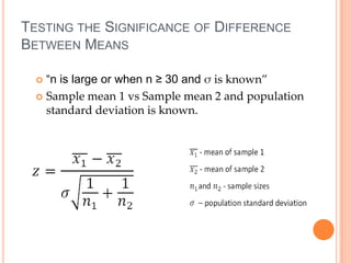 TESTING THE SIGNIFICANCE OF DIFFERENCE
BETWEEN MEANS

   “n is large or when n ≥ 30 and σ is known”
   Sample mean 1 vs Sample mean 2 and population
    standard deviation is known.
 