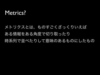 Metrics?

メトリクスとは、ものすごくざっくりいえば
ある情報をある角度で切り取ったり
時系列で並べたりして意味のあるものにしたもの
 