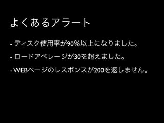 よくあるアラート
- ディスク使用率が90％以上になりました。
- ロードアベレージが30を超えました。
- WEBページのレスポンスが200を返しません。
 