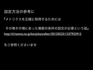 設定方法の参考に
『メトリクスを正確に取得するためには

 その場その場にあった複数の条件の設定が必要という話』
http://d.hatena.ne.jp/kenjiskywalker/20120525/1337933912


をご参照くださいませ
 