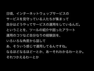 日頃、インターネットウェッブサービスの
サービスを見守っている人たちが集まって
自分はどうやってサービスの運用をしているんだ。
ということを、ツールの紹介や困ったアラート
運用のコツなど自分なりの経験談を、
いろいろな角度から話して
あ、そういう感じで運用してるんですね。
なるほどなるほどーとか、あーそれわかるわーとか。
それつかえるわーとか
 