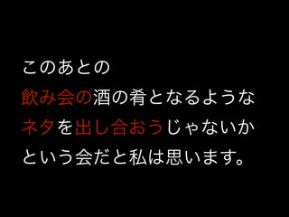 このあとの
飲み会の酒の肴となるような
ネタを出し合おうじゃないか
という会だと私は思います。
 