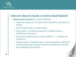 9
Vybrané obecné zásady a možná úskalí žádosti:
• Kapitola popis projektu (je součástí žádosti):
o Supervize (supervizor se supervizním výcvikem), semináře pro
lektory,
o Cílová skupina (věk, charakteristika),
o Popis aktivit –certifikace (programy), uvádějte odkazy, …
důležité pro hodnocení,
o Personální zajištění (pozice, praxe, vzdělání …) – důležité pro
hodnocení,
o Výstupy (např. metodiky, brožury, ověřený program, vzdělávání ,
počet realizovaných programů, počet realizovaných seminářů
pro pedagogické pracovníky …,
 