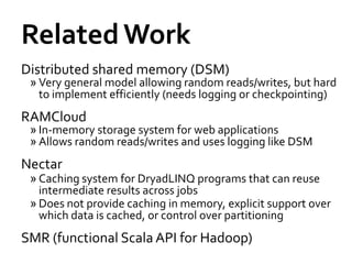 Related Work
Distributed shared memory (DSM)
 » Very general model allowing random reads/writes, but hard
   to implement efficiently (needs logging or checkpointing)
RAMCloud
 » In-memory storage system for web applications
 » Allows random reads/writes and uses logging like DSM
Nectar
 » Caching system for DryadLINQ programs that can reuse
   intermediate results across jobs
 » Does not provide caching in memory, explicit support over
   which data is cached, or control over partitioning
SMR (functional Scala API for Hadoop)
 