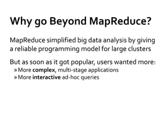 Why go Beyond MapReduce?
MapReduce simplified big data analysis by giving
a reliable programming model for large clusters
But as soon as it got popular, users wanted more:
 » More complex, multi-stage applications
 » More interactive ad-hoc queries
 