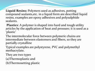 Liquid Resins: Polymers used as adhesives, potting
compound sealants,etc. in a liquid form are described liquid
resins, examples are epoxy adhesives and polysulphide
sealants.
Plastics: A polymer is shaped into hard and tough utility
articles by the application of heat and pressure; it is used as a
‘plastic’
The intermolecular force between polymeric chains are
intermediate between elastomers and fibers, so they are
partially crystalline
Typical examples are polystyrene, PVC and polymethyl
methacrylate.
They are two types
(a)Thermoplastic and
(b)Thermosetting plastic
 