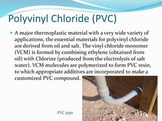  A major thermoplastic material with a very wide variety of
applications, the essential materials for polyvinyl chloride
are derived from oil and salt. The vinyl chloride monomer
(VCM) is formed by combining ethylene (obtained from
oil) with Chlorine (produced from the electrolysis of salt
water). VCM molecules are polymerized to form PVC resin,
to which appropriate additives are incorporated to make a
customized PVC compound.
Polyvinyl Chloride (PVC)
PVC pipe
 