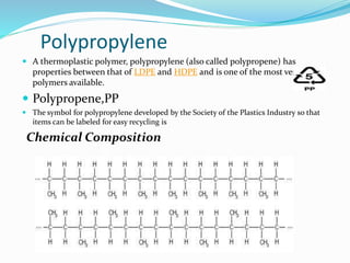  A thermoplastic polymer, polypropylene (also called polypropene) has
properties between that of LDPE and HDPE and is one of the most versatile
polymers available.
 Polypropene,PP
 The symbol for polypropylene developed by the Society of the Plastics Industry so that
items can be labeled for easy recycling is
Chemical Composition
Polypropylene
 