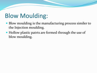 Blow Moulding:
 Blow moulding is the manufacturing process similer to
the Injection moulding.
 Hollow plastic patrts are formed through the use of
blow moulding.
 