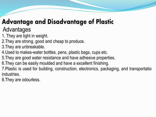 Advantage and Disadvantage of Plastic
Advantages
1, They are light in weight.
2.They are strong, good and cheap to produce.
3.They are unbreakable.
4.Used to makes-water bottles, pens, plastic bags, cups etc.
5.They are good water resistance and have adhesive properties.
6.They can be easily moulded and have a excellent finishing.
7.Plastic is used for building, construction, electronics, packaging, and transportation
industries.
8.They are odourless.
 