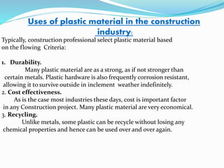 Uses of plastic material in the construction
industry:
Typically, construction professional select plastic material based
on the flowing Criteria:
1. Durability.
Many plastic material are as a strong, as if not stronger than
certain metals. Plastic hardware is also frequently corrosion resistant,
allowing it to survive outside in inclement weather indefinitely.
2. Cost effectiveness.
As is the case most industries these days, cost is important factor
in any Construction project. Many plastic material are very economical.
3. Recycling.
Unlike metals, some plastic can be recycle without losing any
chemical properties and hence can be used over and over again.
 