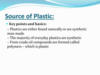 Source of Plastic:
 Key points and basics:
– Plastics are either found naturally or are synthetic
man-made
– The majority of everyday plastics are synthetic
– From crude oil compounds are formed called
polymers – which is plastic
 