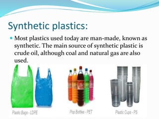 Synthetic plastics:
 Most plastics used today are man-made, known as
synthetic. The main source of synthetic plastic is
crude oil, although coal and natural gas are also
used.
 