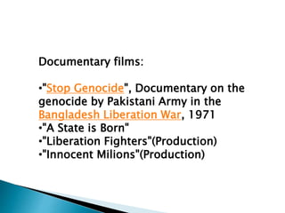 Documentary films:
•"Stop Genocide", Documentary on the
genocide by Pakistani Army in the
Bangladesh Liberation War, 1971
•"A State is Born"
•"Liberation Fighters"(Production)
•"Innocent Milions"(Production)
 