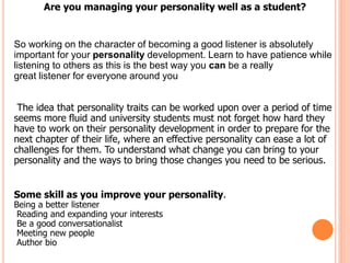 Are you managing your personality well as a student?
So working on the character of becoming a good listener is absolutely
important for your personality development. Learn to have patience while
listening to others as this is the best way you can be a really
great listener for everyone around you
The idea that personality traits can be worked upon over a period of time
seems more fluid and university students must not forget how hard they
have to work on their personality development in order to prepare for the
next chapter of their life, where an effective personality can ease a lot of
challenges for them. To understand what change you can bring to your
personality and the ways to bring those changes you need to be serious.
Some skill as you improve your personality.
Being a better listener
Reading and expanding your interests
Be a good conversationalist
Meeting new people
Author bio
 